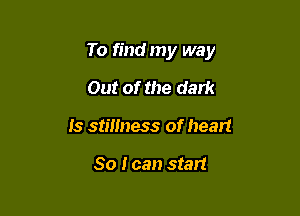 To find my way

Out of the dark
Is stmness of heart

So I can start