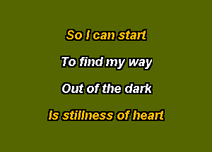 So I can start

To find my way

Out of the dark

Is stillness of heart