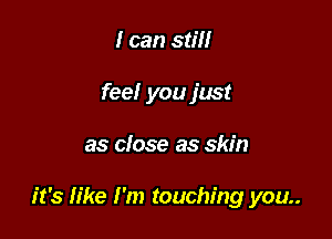 I can still
feel you just

as close as skin

it's like I'm touching you..