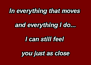 In everything that moves

and everything I do...

I can stiil fee!

you fmt as close