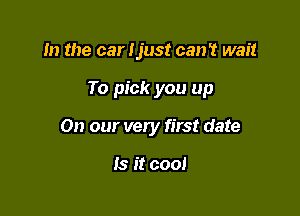 m the car Ijust can't wait

To pick you up

On our very first date

Is it cool