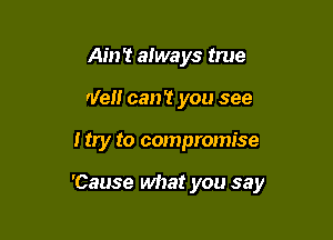 Ain't always true
We can't you see

I try to compromise

'Cause what you say