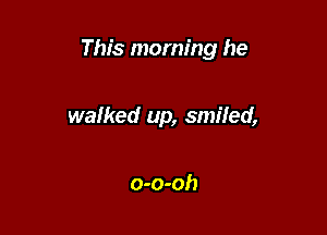 This morning he

walked up, smiled,

o-o-oh