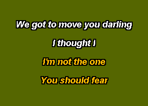 We got to move you darling

I thought!
hn not the one

You should fear