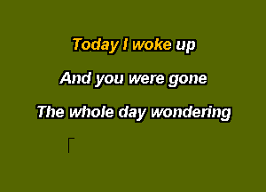 Today I woke up

And you were gone

The whole day wondering