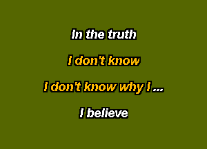 m the truth

I don? know

I don't know why I...

I believe