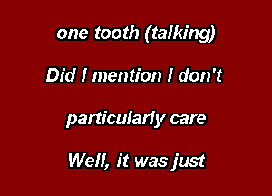 one tooth (talking)
Did I mention I don't

particular! y care

Well, it was just