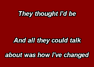 They thought I'd be

And all they could talk

about was how I've changed