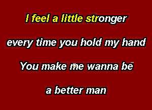 I feel a little stronger

every time you hold my hand

You make me wanna be?

a better man