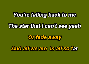 You're failing back to me

The star that I can't see yeah

0r fade away

And all we are is a so far