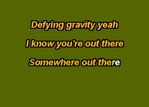 Defying gravity yeah

I know you're out there

Somewhere out there