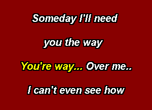 Someday I'll need

you the way

You're way... Over me..

I can 't even see how