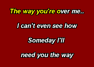 The way you're over me..

I can't even see how

Someday I'll

need you the way