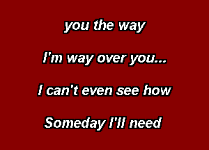 you the way

I'm way over you...

I can 't even see how

Someday I'll need