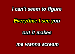 I can 't seem to figure

Everytime lsee you
out it makes

me wanna scream