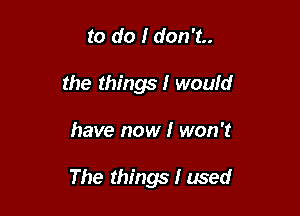 to do I don't..
the things I would

have now I won't

The things I used