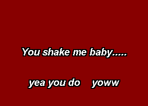 You shake me baby .....

yea you do yoww