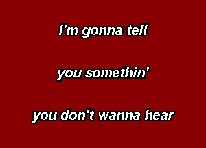 I'm gonna tell

you somethin'

you don't wanna hear