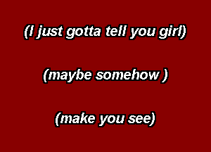 (I just gotta tell you girl)

(maybe somehow )

(make you see)