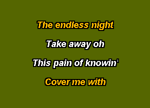 The endtess night

Take away oh
This pain of knowin'

Coverme with