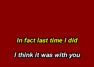 In fact last time I did

I think it was with you