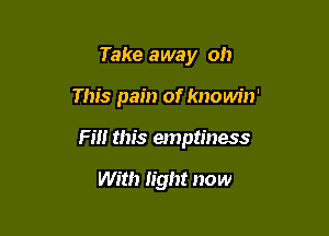 Take away oh

This pain of knowin'

Fm this emptiness

With light now