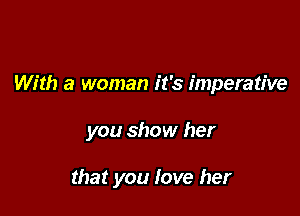 With a woman it's imperative

you show her

that you love her