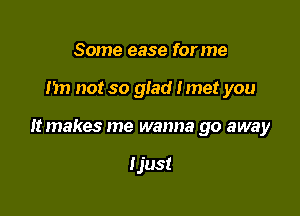 Some ease for me

Im not so glad Imet you

It makes me wanna go away

Ijust