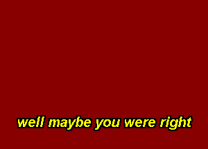 well maybe you were right