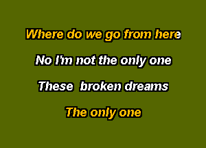 Where do we go from here

No I in not the only one

These broken dreams

The only one