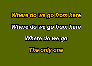 Where do we go from here
Where do we go from here

Where do we go

The only one