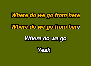 Where do we go from here

Where do we go from here
Where do we go

Yeah