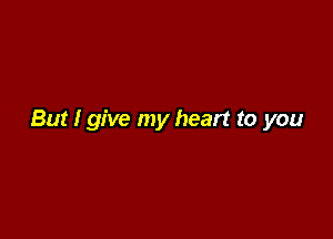But I give my heart to you