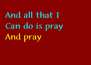 And all that I
Can do is pray

And pray