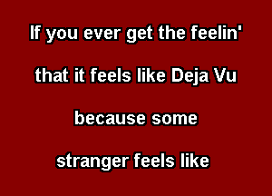 If you ever get the feelin'

that it feels like Deja Vu

because some

stranger feels like