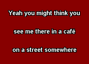 Yeah you might think you

see me there in a caft'a

on a street somewhere