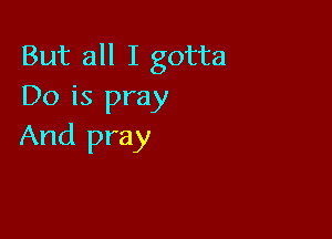 But all I gotta
Do is pray

And pray
