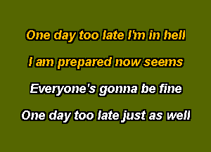 One day too late I'm in hell
lam prepared nowseems
Everyone's gonna be fine

One day too late just as wen