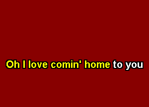 Oh I love comin' home to you
