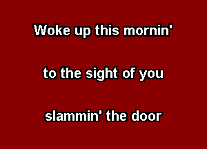Woke up this mornin'

to the sight of you

slammin' the door