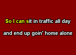 So I can sit in traffic all day

and end up goin' home alone