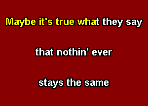 Maybe it's true what they say

that nothin' ever

stays the same