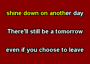 shine down on another day

There'll still be a tomorrow

even if you choose to leave