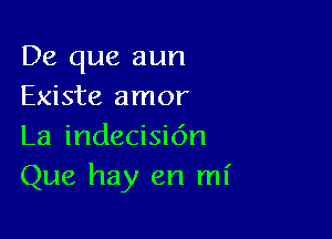 De que aun
Existe amor

La indecisidn
Que hay en mi