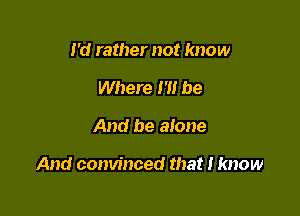 I'd rather not know
Where I'll be

And be alone

And convinced that I know