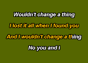 Wouldn't change a thing
Host it a when I found you

And! wouldn't change a thing

No you and!