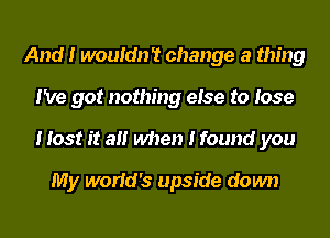 And I wouIdn't change a thing
I've got nothing eIse to Iose
I Iost It aII when I found you

My worIcI's upside down