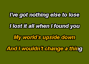 I've got nothing eIse to Iose
I Iost It aII when I found you
My worIcI's upside down

And I wouIdn't change a thing