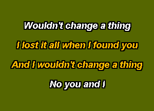 Wouldn't change a thing
Host it a when I found you

And! wouldn't change a thing

No you and!