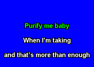 Purify me baby

When Pm taking

and thaPs more than enough